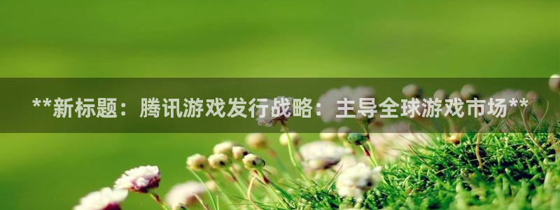 新宝gg一创造奇迹代理测速：**新标题：腾讯游戏发行战略：主导全球游戏市场**