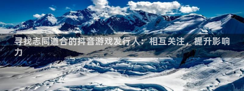 新宝gg官网登录找代理：寻找志同道合的抖音游戏发行人：相互关注，提升影响
力