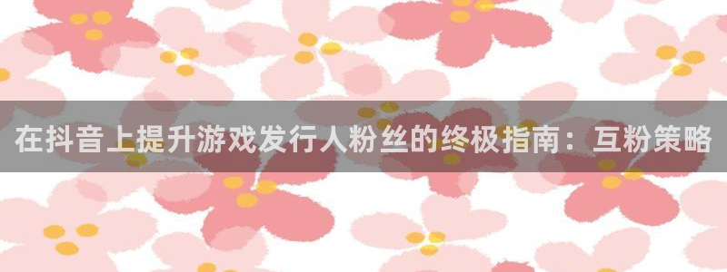 新宝gg被抓：在抖音上提升游戏发行人粉丝的终极指南：互粉策略