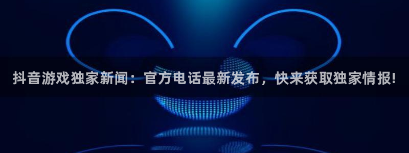 新宝gg一创造奇迹登陆：抖音游戏独家新闻：官方电话最新发布，快来获取独家情报!